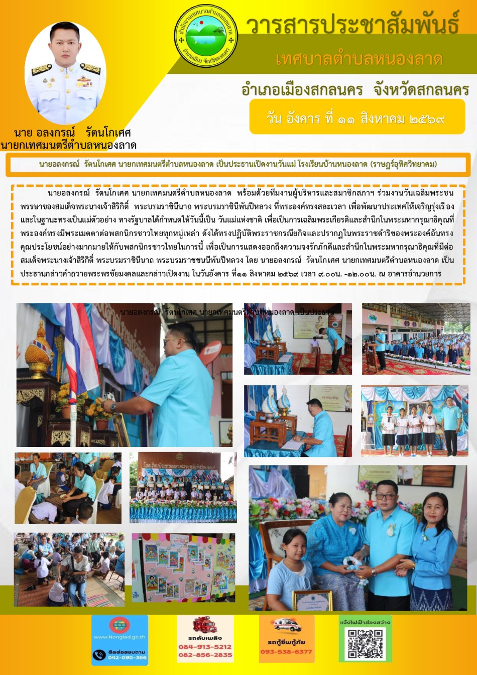 นายอลงกรณ์  รัตนโกเศศ นายกเทศมนตรีตำบลหนองลาด  พร้อมด้วยทีมงานผู้บริหารและสมาชิกสภาฯ ร่วมงานวันเฉลิมพระชนพรรษาของสมเด็จพระนางเจ้าสิริกิติ์  พระบรมราชินีนาถ พระบรมราชินีพันปีหลวง ที่พระองค์ทรงสละเวลา เพื่อพัฒนาประเทศให้เจริญรุ่งเรือง และในฐานะทรงเป็นแม่ตัวอย่าง ทางรัฐบาลได้กำหนดให้วันนี้เป็น วันแม่แห่งชาติ